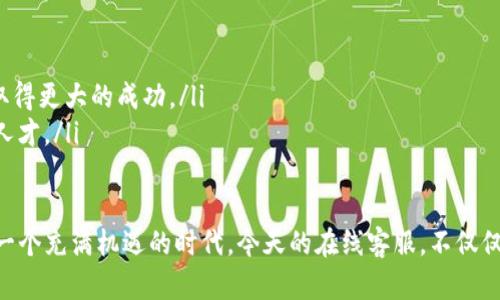 IM在线客服：解锁客户服务的新视野

在线客服, IM客服, 客户服务, 远程工作, 客户支持/guanjianci

在数字化时代，越来越多的企业开始采纳在线客户服务的模式，尤其是IM（即时通讯）在线客服。那么，IM在线客服究竟是什么工作呢？这不仅是传统客服的延伸，更是对客户需求反应的快速响应。接下来的内容会带你深入了解IM在线客服的工作内容、技能要求与发展前景。

什么是IM在线客服？

IM在线客服是利用各种即时通讯工具（如微信、QQ、企业微信、Facebook Messenger等）为客户提供实时的支持与服务。与传统的邮件或电话客服相比，IM在线客服的优势在于能够实现快速响应，提升客户体验。例如，有客户在购物时遇到问题，立即发消息询问，客服可以在几秒钟内回复，从而避免了客户流失。

IM在线客服的主要职责

IM在线客服的工作内容丰富多样，主要包括以下几个方面：

ul
    li实时沟通：负责接听客户的即时消息，解答客户的疑问，提供必要的产品和服务信息。这里的沟通必须快速、有效，客户对响应时间的敏感度相当高。/li
    li问题解决：根据客户提出的问题提供合理的解决方案。这不仅包括回答常见问题，还可能涉及某些技术支持，也需要掌握产品的专业知识。/li
    li记录反馈：对客户的反馈进行记录和整理，以便后续整合成报告或为改进工作提供依据。这可以帮助公司了解客户的真正需求，产品和服务。/li
    li推广销售：适时地向客户推荐相关产品或服务，甚至直接引导客户完成购买。在沟通中建立信任感后，客户更容易考虑销售建议。/li
    li数据分析：定期查看客户沟通记录，分析客户需求和行为。这能帮助企业更好地调整服务策略，实现精准营销。/li
/ul

IM在线客服所需的技能

想要成为一名优秀的IM在线客服，以下技能必不可少：

ul
    li沟通能力：清晰的表达能力和出色的倾听能力是基础。客服需要在短时间内理解客户的问题，并用简单易懂的语言作出解释。/li
    li应变能力：在面对多变的客户需求时，客服需要快速思考和实时调整应对策略。这是提高客户满意度的关键。/li
    li产品知识：了解自己公司的产品或服务的所有细节，不懂的地方要及时询问相关同事，确保所提供的信息是准确的。/li
    li时间管理：很多时候，客服会同时处理多个客户的咨询，因此合理的时间管理技能尤为重要，能够减少漏接和疏漏。/li
    li技术熟练度：需熟练掌握各种IM工具的使用，了解基本的计算机操作和网络知识，有利于更有效地提供服务。/li
/ul

IM在线客服的工作环境

IM在线客服给职业发展带来了许多灵活性。很多公司允许远程工作，甚至有专门的在线客服团队。它打破了传统“坐在办公室”的概念，给了工作方式更多的选择空间。

在家工作，虽然能避免长时间通勤，却也可能面临一些挑战。例如，自我管理、隔离工作与生活的界限、保持工作效率等都需要客服人员具备良好的自制力。许多公司现在也倾向于提供灵活的工作服务，从而提高员工的工作满意度和效率。

IM在线客服的职业发展前景

随着电商和在线服务行业的快速发展，IM在线客服的需求越来越高。从前，客服工作常常被视为低技能的职位，但现在的趋势是，它正在朝专业化方向发展。

对IM在线客服的需求也建立在多个行业，比如电商、旅游、保险、软件开发等，跨行业的应用丰富了职业选择的方向。客服人员在这一领域积累经验后，未来可以置身于客服经理、运营专员、客户体验专员等更高级别的职位。

总的来说，IM在线客服不仅是一个需要技能和知识的职位，它也在不断进化，以适应变化的客户需求。对于那些希望追寻相对灵活和快速响应市场变化的工作性质的人，IM在线客服无疑是一个值得选择的方向。

为什么选择IM在线客服？

选择IM在线客服的工作有几个明显的优点：

ul
    li灵活性：几乎所有的企业都需要在线客服，你可以选择在任何你想要的地点工作，这无疑提高了工作生活的平衡。/li
    li成长空间：通过不断的学习和锻炼，不仅能提升个人的沟通和协调能力，还可以积累丰富的客户服务经验，从而在职业生涯中取得更大的成功。/li
    li行业多样性：IM在线客服的需求跨越多个行业，你可以选择自己感兴趣或希望深入发展的领域，朝着那个方向努力，成为专业人才。/li
/ul

通过本文的介绍，相信你对IM在线客服的工作已有了全面的了解。无论是作为工作选择还是职业发展的跳板，IM在线客服都展示了一个充满机遇的时代。今天的在线客服，不仅仅是解决问题的角色，更是连接客户与企业的重要桥梁。